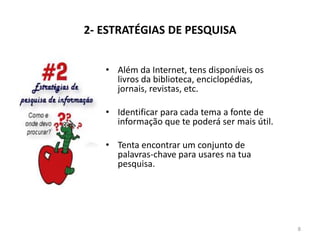 2- ESTRATÉGIAS DE PESQUISA
• Além da Internet, tens disponíveis os
livros da biblioteca, enciclopédias,
jornais, revistas, etc.
• Identificar para cada tema a fonte de
informação que te poderá ser mais útil.
• Tenta encontrar um conjunto de
palavras-chave para usares na tua
pesquisa.
8
 