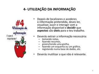 4- UTILIZAÇÃO DA INFORMAÇÃO
• Depois de localizares e acederes
à informação pretendida, deves ler,
visualizar, ouvir e interagir com a
informação disponível e decidir que
aspectos são úteis para o teu trabalho.
• Deverás extrair a informação necessária:
– tomando notas,
– fazendo resumos,
– preenchendo uma grelha,
– fazendo um esquema ou um gráfico,
– registando numa base de dados, etc.
• Deverás inutilizar a que não é relevante.
9
 