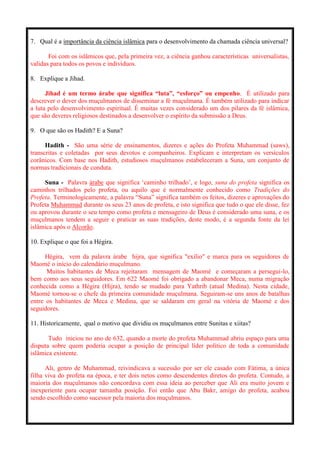 7. Qual é a importância da ciência islâmica para o desenvolvimento da chamada ciência universal?
Foi com os islâmicos que, pela primeira vez, a ciência ganhou características universalistas,
validas para todos os povos e indivíduos.
8. Explique a Jihad.
Jihad é um termo árabe que significa “luta”, “esforço” ou empenho. É utilizado para
descrever o dever dos muçulmanos de disseminar a fé muçulmana. É também utilizado para indicar
a luta pelo desenvolvimento espiritual. É muitas vezes considerado um dos pilares da fé islâmica,
que são deveres religiosos destinados a desenvolver o espírito da submissão a Deus.
9. O que são os Hadith? E a Suna?
Hadith - São uma série de ensinamentos, dizeres e ações do Profeta Muhammad (saws),
transcritas e coletadas por seus devotos e companheiros. Explicam e interpretam os versículos
corânicos. Com base nos Hadith, estudiosos muçulmanos estabeleceram a Suna, um conjunto de
normas tradicionais de conduta.
Suna - Palavra árabe que significa „caminho trilhado‟, e logo, suna do profeta significa os
caminhos trilhados pelo profeta, ou aquilo que é normalmente conhecido como Tradições do
Profeta. Terminologicamente, a palavra “Suna” significa também os feitos, dizeres e aprovações do
Profeta Muhammad durante os seus 23 anos de profeta, e isto significa que tudo o que ele disse, fez
ou aprovou durante o seu tempo como profeta e mensageiro de Deus é considerado uma suna, e os
muçulmanos tendem a seguir e praticar as suas tradições, deste modo, é a segunda fonte da lei
islâmica após o Alcorão.
10. Explique o que foi a Hégira.
Hégira, vem da palavra árabe hijra, que significa "exílio" e marca para os seguidores de
Maomé o início do calendário muçulmano.
Muitos habitantes de Meca rejeitaram mensagem de Maomé e começaram a persegui-lo,
bem como aos seus seguidores. Em 622 Maomé foi obrigado a abandonar Meca, numa migração
conhecida como a Hégira (Hijra), tendo se mudado para Yathrib (atual Medina). Nesta cidade,
Maomé tornou-se o chefe da primeira comunidade muçulmana. Seguiram-se uns anos de batalhas
entre os habitantes de Meca e Medina, que se saldaram em geral na vitória de Maomé e dos
seguidores.
11. Historicamente, qual o motivo que dividiu os muçulmanos entre Sunitas e xiitas?
Tudo iniciou no ano de 632, quando a morte do profeta Muhammad abriu espaço para uma
disputa sobre quem poderia ocupar a posição de principal líder político de toda a comunidade
islâmica existente.
Ali, genro de Muhammad, reivindicava a sucessão por ser ele casado com Fátima, a única
filha viva do profeta na época, e ter dois netos como descendentes diretos do profeta. Contudo, a
maioria dos muçulmanos não concordava com essa ideia ao perceber que Ali era muito jovem e
inexperiente para ocupar tamanha posição. Foi então que Abu Bakr, amigo do profeta, acabou
sendo escolhido como sucessor pela maioria dos muçulmanos.
 