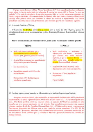 O grupo menor formava o Shiat Ali, ou “partido de Ali”. Seus seguidores ficaram conhecidos
como xiitas. A facção majoritária foi chamada de sunita (do termo Ahl al Sunna, “o povo da
tradição”). Em meio à emergência de escolher um novo líder, o círculo íntimo dos seguidores do
Profeta elegeu Abu Bakr, velho companheiro de Maomé. Abu Bakr usou o título de califa (khalifa
khalifa), uma palavra árabe que combina as ideias de sucessor e representante. Os sunitas
aplaudiram a escolha, mas o xiitas protestaram, eles insistiam que Ali era o candidato legítimo.
12. Diferencie Sunitas e Xiiitas.
O Islamismo foi dividido entre xiitas e sunitas após a morte do líder religioso, quando foi
iniciada uma disputa sobre quem ocuparia a posição de principal liderança da comunidade islâmica
mundial.
Ambos acreditam em Alá como único Deus, assim como Maomé como o último profeta.
XIITAS SUNITAS
 Mais radicais - acreditavam que o
sucessor deveria ser descendente de
Maomé. (Ali, primo e genro de Maomé).
 A seita Xiita, composta por seguidores de
Ali (primo e genro de Maomé)
 São maioria no Irã.
 Autoridade passada a Ali. Fies são
independentes
 Representam 15% da liderança da
população muçulmana.
 Mais moderados – aceitavam a
liderança de Abu Barkr, acreditam
que Maomé não tinha herdeiro
legítimo, e que o sucessor deveria ser
eleito com uma votação entre as
pessoas da comunidade islâmica.
 Seguem os Califas, (líderes) sendo
dependentes deles para suas decisões.
 Representa 85% da população
muçulmana.
 Fies a tradição
13. Explique o processo de sucessão na liderança do povo árabe após a morte de Maomé.
A seguir à morte do Profeta, uma assembleia de muçulmanos escolheu Abu Bacre para liderar
a comunidade, foi então o primeiro califa. O califado de Abu Bacre (632 – 634) durou apenas dois
anos. Abu Bacre apontou como seu sucessor Omar. A sucessão de Omar foi decidida por uma
conselho de seis homens apontados por ele próprio. Este conselho nomeou como seu sucessor
Uthman, membro do clã dos Omíadas. O seu califado (644 – 656) durou doze anos, mas tornou-se
francamente impopular nos últimos anos, o que conduziu ao seu assassinato. Em 656 Ali foi
nomeado califa. No entanto, Muavia e o clã dos Omíadas rebelaram-se e causaram a morte de Ali
em 661 abrindo assim caminho para o califado de Muavia e posterior domínio dos Omíadas no
mundo islâmico.
 