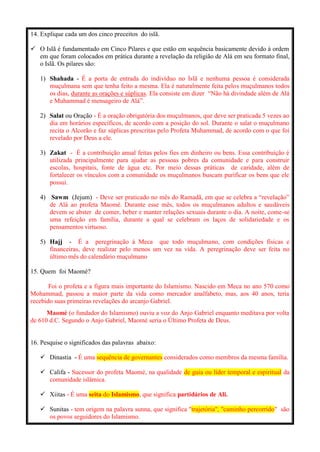 14. Explique cada um dos cinco preceitos do islã.
 O Islã é fundamentado em Cinco Pilares e que estão em sequência basicamente devido à ordem
em que foram colocados em prática durante a revelação da religião de Alá em seu formato final,
o Islã. Os pilares são:
1) Shahada - É a porta de entrada do indivíduo no Islã e nenhuma pessoa é considerada
muçulmana sem que tenha feito a mesma. Ela é naturalmente feita pelos muçulmanos todos
os dias, durante as orações e súplicas. Ela consiste em dizer “Não há divindade além de Alá
e Muhammad é mensageiro de Alá”.
2) Salat ou Oração - É a oração obrigatória dos muçulmanos, que deve ser praticada 5 vezes ao
dia em horários específicos, de acordo com a posição do sol. Durante o salat o muçulmano
recita o Alcorão e faz súplicas prescritas pelo Profeta Muhammad, de acordo com o que foi
revelado por Deus a ele.
3) Zakat - É a contribuição anual feitas pelos fies em dinheiro ou bens. Essa contribuição é
utilizada principalmente para ajudar as pessoas pobres da comunidade e para construir
escolas, hospitais, fonte de água etc. Por meio dessas práticas de caridade, além de
fortalecer os vínculos com a comunidade os muçulmanos buscam purificar os bens que ele
possui.
4) Sawm (Jejum) - Deve ser praticado no mês do Ramadã, em que se celebra a “revelação”
de Alá ao profeta Maomé. Durante esse mês, todos os muçulmanos adultos e saudáveis
devem se abster de comer, beber e manter relações sexuais durante o dia. A noite, come-se
uma refeição em família, durante a qual se celebram os laços de solidariedade e os
pensamentos virtuoso.
5) Hajj - É a peregrinação à Meca que todo muçulmano, com condições físicas e
financeiras, deve realizar pelo menos um vez na vida. A peregrinação deve ser feita no
último mês do calendário muçulmano
15. Quem foi Maomé?
Foi o profeta e a figura mais importante do Islamismo. Nascido em Meca no ano 570 como
Mohammad, passou a maior parte da vida como mercador analfabeto, mas, aos 40 anos, teria
recebido suas primeiras revelações do arcanjo Gabriel.
Maomé (o fundador do Islamismo) ouviu a voz do Anjo Gabriel enquanto meditava por volta
de 610 d.C. Segundo o Anjo Gabriel, Maomé seria o Último Profeta de Deus.
16. Pesquise o significados das palavras abaixo:
 Dinastia - É uma sequência de governantes considerados como membros da mesma família.
 Califa - Sucessor do profeta Maomé, na qualidade de guia ou líder temporal e espiritual da
comunidade islâmica.
 Xiitas - É uma seita do Islamismo, que significa partidários de Ali.
 Sunitas - tem origem na palavra sunna, que significa "trajetória", "caminho percorrido" são
os povos seguidores do Islamismo.
 