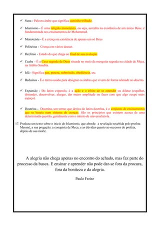  Suna - Palavra árabe que significa caminho trilhado.
 Islamismo - É uma religião monoteísta, ou seja, acredita na existência de um único Deus; é
fundamentada nos ensinamentos de Mohammed.
 Monoteísta - É a crença na existência de apenas um só Deus
 Politeísta - Crença em vários deuses
 Declínio - Estado do que chega ao final de sua evolução
 Caaba – É a Casa sagrada de Deus situada no meio da mesquita sagrada na cidade de Meca,
na Arábia Saudita.
 Islã - Significa paz, pureza, submissão, obediência, etc.
 Beduínos - É o termo usado para designar os árabes que vivem de forma nômade no deserto.
 Expansão - Do latim expansĭo, é a ação e o efeito de se estender ou dilatar (espalhar,
distender, desenvolver, alargar, dar maior amplitude ou fazer com que algo ocupe mais
espaço).
 Doutrina - Doutrina, um termo que deriva do latim doctrīna, é o conjunto de ensinamentos
que se baseia num sistema de crenças. São os princípios que existem acerca de uma
determinada questão, geralmente com o intuito de universalizá-la.
17. Produza um texto sobre o inicio do Islamismo, que aborde: a revelação recebida pelo profeta
Maomé, a sua pregação, a conquista de Meca, e as dúvidas quanto ao sucessor do profeta,
depois de sua morte.
A alegria não chega apenas no encontro do achado, mas faz parte do
processo da busca. E ensinar e aprender não pode dar-se fora da procura,
fora da boniteza e da alegria.
Paulo Freire
 