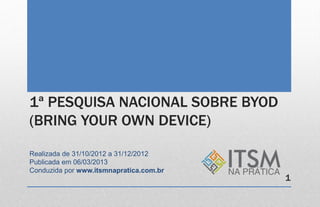 1ª PESQUISA NACIONAL SOBRE BYOD
(BRING YOUR OWN DEVICE)

Realizada de 31/10/2012 a 31/12/2012
Publicada em 06/03/2013
Conduzida por www.itsmnapratica.com.br
                                         1
 
