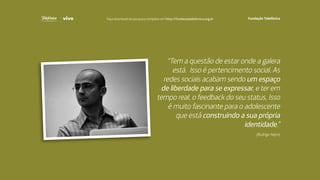 “Tem a questão de estar onde a galera
está. Isso é pertencimento social. As
redes sociais acabam sendo um espaço
de liberdade para se expressar, e ter em
tempo real, o feedback do seu status, Isso
é muito fascinante para o adolescente
que está construindo a sua própria
identidade.”
(Rodrigo Nejm)
Faça download da pesquisa completa em http://fundacaotelefonica.org.br
 