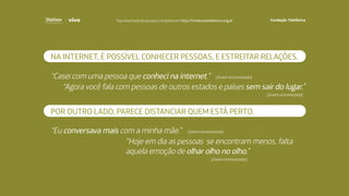 “Casei com uma pessoa que conheci na internet.”
“Agora você fala com pessoas de outros estados e países sem sair do lugar.”
(Jovem entrevistado)
(Jovem entrevistado)
(Jovem entrevistado)
(Jovem entrevistado)
NA INTERNET, É POSSÍVEL CONHECER PESSOAS, E ESTREITAR RELAÇÕES.
POR OUTRO LADO, PARECE DISTANCIAR QUEM ESTÁ PERTO.
“Hoje em dia as pessoas se encontram menos, falta
aquela emoção de olhar olho no olho.”
“Eu conversava mais com a minha mãe.”
Faça download da pesquisa completa em http://fundacaotelefonica.org.br
 