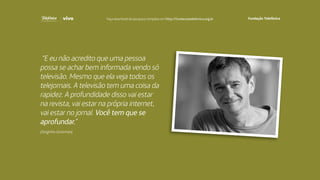 “E eu não acredito que uma pessoa
possa se achar bem informada vendo só
televisão. Mesmo que ela veja todos os
telejornais. A televisão tem uma coisa da
rapidez. A profundidade disso vai estar
na revista, vai estar na própria internet,
vai estar no jornal. Você tem que se
aprofundar.”
(Serginho Groisman)
Faça download da pesquisa completa em http://fundacaotelefonica.org.br
 
