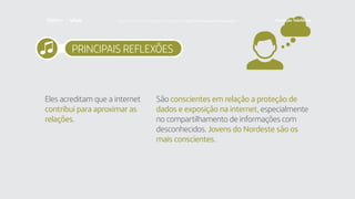 PRINCIPAIS REFLEXÕES
Eles acreditam que a internet
contribui para aproximar as
relações.
São conscientes em relação a proteção de
dados e exposição na internet, especialmente
no compartilhamento de informações com
desconhecidos. Jovens do Nordeste são os
mais conscientes.
Faça download da pesquisa completa em http://fundacaotelefonica.org.br
 