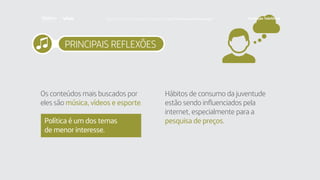 PRINCIPAIS REFLEXÕES
Os conteúdos mais buscados por
eles são música, vídeos e esporte.
Política é um dos temas
de menor interesse.
Hábitos de consumo da juventude
estão sendo influenciados pela
internet, especialmente para a
pesquisa de preços.
Faça download da pesquisa completa em http://fundacaotelefonica.org.br
 