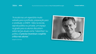 “A escola traz um repertório muito
voltado para a profissão, preparação para
o vestibular, o ENEM. Falta na escola,
seja ela pública ou privada, um espaço
na grade para os alunos discutirem
sobre temas atuais como “rolezinhos” ou
política. É preciso incentivar o espírito
crítico nos alunos.”
(Serginho Groisman)
Faça download da pesquisa completa em http://fundacaotelefonica.org.br
 