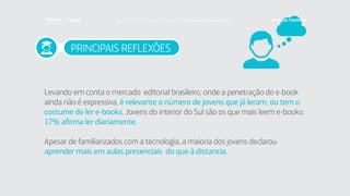 PRINCIPAIS REFLEXÕES
Levando em conta o mercado editorial brasileiro, onde a penetração do e-book
ainda não é expressiva, é relevante o número de jovens que já leram, ou tem o
costume de ler e-books. Jovens do interior do Sul são os que mais leem e-books:
17% afirma ler diariamente.
Apesar de familiarizados com a tecnologia, a maioria dos jovens declarou
aprender mais em aulas presenciais do que à distancia.
Faça download da pesquisa completa em http://fundacaotelefonica.org.br
 