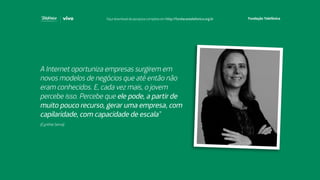 A Internet oportuniza empresas surgirem em
novos modelos de negócios que até então não
eram conhecidos. E, cada vez mais, o jovem
percebe isso. Percebe que ele pode, a partir de
muito pouco recurso, gerar uma empresa, com
capilaridade, com capacidade de escala”
(Cynthia Serva)
Faça download da pesquisa completa em http://fundacaotelefonica.org.br
 