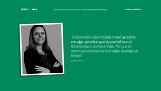 “Empreender está atrelado a você acreditar
em algo, acreditar que é possível, buscar
ferramentas e conhecimento. Por que só
assim sua empresa vai se manter ao longo do
tempo”.
(Cynthia Serva )
Faça download da pesquisa completa em http://fundacaotelefonica.org.br
 