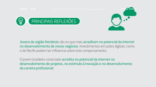 PRINCIPAIS REFLEXÕES
Jovens da região Nordeste são os que mais acreditam no potencial da internet
no desenvolvimento de novos negócios. Investimentos em polos digitais, como
o de Recife podem ter influencia sobre este comportamento.
O jovem brasileiro conectado acredita no potencial da internet no
desenvolvimento de projetos, no estímulo à inovação e no desenvolvimento
da carreira profissional.
Faça download da pesquisa completa em http://fundacaotelefonica.org.br
 
