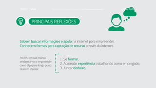 PRINCIPAIS REFLEXÕES
Sabem buscar informações e apoio na internet para empreender.
Conhecem formas para captação de recurso através da internet.
Porém, em sua maioria
tendem a ver o empreender
como algo para longo prazo.
Querem esperar:
1.	Se formar;
2.	Acumular experiência trabalhando como empregado;
3.	Juntar dinheiro.
Faça download da pesquisa completa em http://fundacaotelefonica.org.br
 