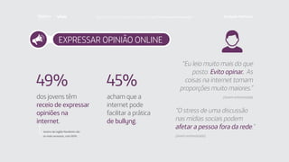 EXPRESSAR OPINIÃO ONLINE
acham que a
internet pode
facilitar a prática
de bullyng.
dos jovens têm
receio de expressar
opiniões na
internet.
45%49%
Jovens da região Nordeste são
os mais receosos, com 66%.
“Eu leio muito mais do que
posto. Evito opinar. As
coisas na internet tomam
proporções muito maiores.”
(Jovem entrevistado)
“O stress de uma discussão
nas mídias sociais podem
afetar a pessoa fora da rede.”
(Jovem entrevistado)
Faça download da pesquisa completa em http://fundacaotelefonica.org.br
 