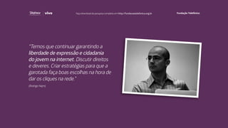 “Temos que continuar garantindo a
liberdade de expressão e cidadania
do jovem na internet. Discutir direitos
e deveres. Criar estratégias para que a
garotada faça boas escolhas na hora de
dar os cliques na rede.”
(Rodrigo Nejm)
Faça download da pesquisa completa em http://fundacaotelefonica.org.br
 