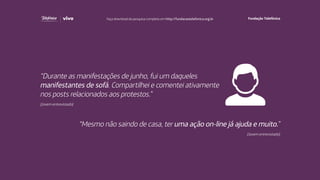 “Durante as manifestações de junho, fui um daqueles
manifestantes de sofá. Compartilhei e comentei ativamente
nos posts relacionados aos protestos.”
(Jovem entrevistado)
“Mesmo não saindo de casa, ter uma ação on-line já ajuda e muito.”
(Jovem entrevistado)
Faça download da pesquisa completa em http://fundacaotelefonica.org.br
 