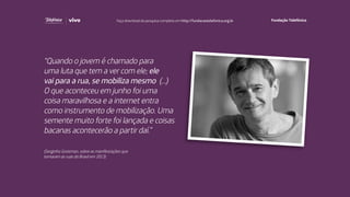 “Quando o jovem é chamado para
uma luta que tem a ver com ele; ele
vai para a rua, se mobiliza mesmo (...)
O que aconteceu em junho foi uma
coisa maravilhosa e a internet entra
como instrumento de mobilização. Uma
semente muito forte foi lançada e coisas
bacanas acontecerão a partir daí.”
(Serginho Groisman, sobre as manifestações que
tomaram as ruas do Brasil em 2013)
Faça download da pesquisa completa em http://fundacaotelefonica.org.br
 