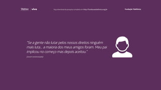 “Se a gente não lutar pelos nossos direitos ninguém
mais luta... a maioria dos meus amigos foram. Meu pai
implicou no começo mas depois aceitou.”
(Jovem entrevistado)
Faça download da pesquisa completa em http://fundacaotelefonica.org.br
 