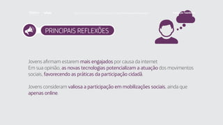 PRINCIPAIS REFLEXÕES
Jovens afirmam estarem mais engajados por causa da internet
Em sua opinião, as novas tecnologias potencializam a atuação dos movimentos
sociais, favorecendo as práticas da participação cidadã.
Jovens consideram valiosa a participação em mobilizações sociais, ainda que
apenas online.
Faça download da pesquisa completa em http://fundacaotelefonica.org.br
 