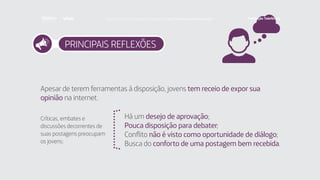 PRINCIPAIS REFLEXÕES
Apesar de terem ferramentas à disposição, jovens tem receio de expor sua
opinião na internet.
Críticas, embates e
discussões decorrentes de
suas postagens preocupam
os jovens:
Há um desejo de aprovação;
Pouca disposição para debater;
Conflito não é visto como oportunidade de diálogo;
Busca do conforto de uma postagem bem recebida.
Faça download da pesquisa completa em http://fundacaotelefonica.org.br
 