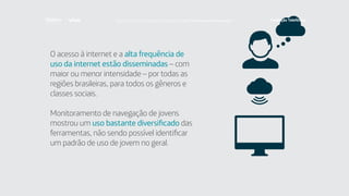 O acesso à internet e a alta frequência de
uso da internet estão disseminadas – com
maior ou menor intensidade – por todas as
regiões brasileiras, para todos os gêneros e
classes sociais.
Monitoramento de navegação de jovens
mostrou um uso bastante diversificado das
ferramentas, não sendo possível identificar
um padrão de uso de jovem no geral.
Faça download da pesquisa completa em http://fundacaotelefonica.org.br
 