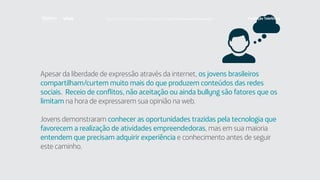 Apesar da liberdade de expressão através da internet, os jovens brasileiros
compartilham/curtem muito mais do que produzem conteúdos das redes
sociais. Receio de conflitos, não aceitação ou ainda bullyng são fatores que os
limitam na hora de expressarem sua opinião na web.
Jovens demonstraram conhecer as oportunidades trazidas pela tecnologia que
favorecem a realização de atividades empreendedoras, mas em sua maioria
entendem que precisam adquirir experiência e conhecimento antes de seguir
este caminho.
Faça download da pesquisa completa em http://fundacaotelefonica.org.br
 