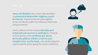 Jovens do Nordeste são os que mais acreditam
no potencial de desenvolver negócios a partir
da internet. Investimentos em polos digitais,
como o de Recife podem ter influencia sobre este
comportamento.
Jovens utilizam a internet para educação para
preparação para exames e vestibulares. O estudo
mostra aponta como tendência que alunos
de escolas públicas utilizem a internet para
complementar sua formação, mas ainda é pequeno
o percentual de jovens que já fez cursos à distância.
Faça download da pesquisa completa em http://fundacaotelefonica.org.br
 