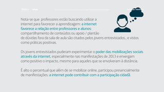 Nota-se que professores estão buscando utilizar a
internet para favorecer a aprendizagem: a internet
favorece a relação entre professores e alunos:
compartilhamento de conteúdos ou apoio / plantão
de dúvidas fora da sala de aula são citados pelos jovens entrevistados., e vistos
como práticas positivas.
Os jovens entrevistados puderam experimentar o poder das mobilizações sociais
através da internet, especialmente nas manifestações de 2013 e enxergam
como positivo o impacto, mesmo para aqueles que se envolveram à distância.
É alto o percentual que além de se mobilizar online, participou presencialmente
de manifestações: a internet pode contribuir com a participação cidadã.
Faça download da pesquisa completa em http://fundacaotelefonica.org.br
 