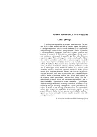 O relato de uma cena, a título de epígrafe

                         Cena 1 | Desejo

     O professor de matemática me procura para conversar. Ele quer
uma dica. Ele é um professor que não se contenta apenas com números
e transita com gosto por outras áreas da linguagem. Seus trabalhos são
conhecidos pelo casamento entre a matemática e o lúdico, pelo ensino
e pela aprendizagem brincante e visual. Agora ele quer socializar uma
proposta de contação de histórias com seus colegas. Ele me mostra
uma pasta com uma coleção de desenhos que fez à mão. Vistos em
sequência, alguns desenhos se repetem com poucas alterações. Alguns
são cenários completos, outros têm só os personagens em fundo
branco. Cada página materializa histórias cuja narrativa está na
cabeça do professor. Para externar essas narrativas e produzir outras
novas, ele deseja animar suas criações, dar-lhes movimento. Deseja
que os personagens vivam, mudem de cenários e de situação. Para
animá-los, do modo tradicional, é preciso desenhar o mesmo quadro
muitas vezes, alterando pequenos detalhes em cada um. O professor
sabe que há outros jeitos para se fazer isso e que o computador pode
ajudá-lo. Assim, ele busca um software que o auxilie nessa criação. Ao
me procurar, sugiro um software – software livre, claro. Digo que é
possível fazer o que ele deseja, que ele mesmo pode fazê-lo, e que eu
poderia ajudá-lo. “Vamos marcar um dia, com calma” - combinamos.
Naquele momento, estávamos envolvidos com outras atividades. Ele se
anima, eu também: algo novo a aprender e a ensinar, mais um jeito de
criar e de dividir o que sabemos. Queríamos isso. Nos encontramos
outras vezes sempre com exigências profissionais urgentes e com
prazos definidos. Enfim, o tempo passou, nosso trabalho acabou, e
apesar da nossa animação inicial, aqueles desenhos nós não
conseguimos animar.

                       (Descrição de situação observada durante a pesquisa)
 