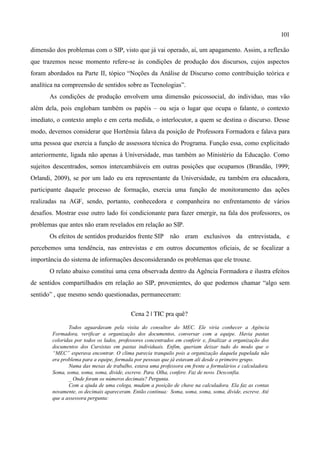101

dimensão dos problemas com o SIP, visto que já vai operado, aí, um apagamento. Assim, a reflexão
que trazemos nesse momento refere-se às condições de produção dos discursos, cujos aspectos
foram abordados na Parte II, tópico “Noções da Análise de Discurso como contribuição teórica e
analítica na compreensão de sentidos sobre as Tecnologias”.
       As condições de produção envolvem uma dimensão psicossocial, do individuo, mas vão
além dela, pois englobam também os papéis – ou seja o lugar que ocupa o falante, o contexto
imediato, o contexto amplo e em certa medida, o interlocutor, a quem se destina o discurso. Desse
modo, devemos considerar que Hortênsia falava da posição de Professora Formadora e falava para
uma pessoa que exercia a função de assessora técnica do Programa. Função essa, como explicitado
anteriormente, ligada não apenas à Universidade, mas também ao Ministério da Educação. Como
sujeitos descentrados, somos intercambiáveis em outras posições que ocupamos (Brandão, 1999;
Orlandi, 2009), se por um lado eu era representante da Universidade, eu também era educadora,
participante daquele processo de formação, exercia uma função de monitoramento das ações
realizadas na AGF, sendo, portanto, conhecedora e companheira no enfrentamento de vários
desafios. Mostrar esse outro lado foi condicionante para fazer emergir, na fala dos professores, os
problemas que antes não eram revelados em relação ao SIP.
       Os efeitos de sentidos produzidos frente SIP não eram exclusivos da entrevistada, e
percebemos uma tendência, nas entrevistas e em outros documentos oficiais, de se focalizar a
importância do sistema de informações desconsiderando os problemas que ele trouxe.
       O relato abaixo constitui uma cena observada dentro da Agência Formadora e ilustra efeitos
de sentidos compartilhados em relação ao SIP, provenientes, do que podemos chamar “algo sem
sentido” , que mesmo sendo questionadas, permaneceram:


                                           Cena 2 | TIC pra quê? 

               Todos aguardavam pela visita do consultor do MEC. Ele viria conhecer a Agência
        Formadora, verificar a organização dos documentos, conversar com a equipe. Havia pastas
        coloridas por todos os lados, professores concentrados em conferir e, finalizar a organização dos
        documentos dos Cursistas em pastas individuais. Enfim, queriam deixar tudo do modo que o
        “MEC” esperava encontrar. O clima parecia tranquilo pois a organização daquela papelada não
        era problema para a equipe, formada por pessoas que já estavam ali desde o primeiro grupo.
               Numa das mesas de trabalho, estava uma professora em frente a formulários e calculadora.
        Soma, soma, soma, soma, divide, escreve. Para. Olha, confere. Faz de novo. Desconfia.
               _ Onde foram os números decimais? Pergunta.
               Com a ajuda de uma colega, mudam a posição de chave na calculadora. Ela faz as contas
        novamente, os decimais apareceram. Então continua: Soma, soma, soma, soma, divide, escreve. Até
        que a assessora pergunta:
 