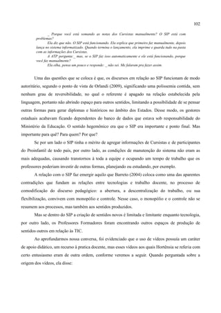 102

                _ Porque você está somando as notas dos Cursistas manualmente? O SIP está com
        problemas?
                Ela diz que não. O SIP está funcionando. Ela explica que primeiro faz manualmente, depois
        lança no sistema informatizado. Quando termina o lançamento, ela imprime e guarda tudo na pasta
        com as informações dos Cursistas.
                A ATP pergunta:_ mas, se o SIP faz isso automaticamente e ele está funcionando, porque
        você faz manualmente?
                Ela olha, pensa um pouco e responde: _ não sei. Me falaram pra fazer assim.


       Uma das questões que se coloca é que, os discursos em relação ao SIP funcionam de modo
autoritário, segundo o ponto de vista de Orlandi (2009), significando uma polissemia contida, sem
nenhum grau de reversibilidade, no qual o referente é apagado na relação estabelecida pela
linguagem, portanto não abrindo espaço para outros sentidos, limitando a possibilidade de se pensar
outras formas para gerar diplomas e históricos no âmbito dos Estados. Desse modo, os gestores
estaduais acabavam ficando dependentes do banco de dados que estava sob responsabilidade do
Ministério da Educação. O sentido hegemônico era que o SIP era importante e ponto final. Mas
importante para quê? Para quem? Por que?
       Se por um lado o SIP tinha o mérito de agregar informações de Cursistas e de participantes
do Proinfantil de todo país, por outro lado, as condições de manutenção do sistema não eram as
mais adequadas, causando transtornos à toda a equipe e ocupando um tempo de trabalho que os
professores poderiam investir de outras formas, planejando ou estudando, por exemplo.
       A relação com o SIP faz emergir aquilo que Barreto (2004) coloca como uma das aparentes
contradições que fundam as relações entre tecnologias e trabalho docente, no processo de
comodificação do discurso pedagógico: a abertura, a descentralização do trabalho, ou sua
flexibilização, convivem com monopólio e controle. Nesse caso, o monopólio e o controle não se
resumem aos processos, mas também aos sentidos produzidos.
       Mas se dentro do SIP a criação de sentidos novos é limitada e limitante enquanto tecnologia,
por outro lado, os Professores Formadores foram encontrando outros espaços de produção de
sentidos outros em relação às TIC.
       Ao aprofundarmos nossa conversa, foi evidenciado que o uso de vídeos possuía um caráter
de apoio didático, um recurso à pratica docente, mas esses vídeos aos quais Hortênsia se referia com
certo entusiasmo eram de outra ordem, conforme veremos a seguir. Quando perguntada sobre a
origem dos vídeos, ela disse:
 