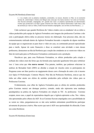 103

Excerto 04| Hortênsia (Entrevista)
           […] ou criados com as próprias estudantes, construídos, ou nossos, durantes os EQs, ou no momento
           mesmo de...[interrompe e retoma com fôlego] uma coisa que vira marca mesmo é ver como as Cursistas,
           elas ficavam animadas, empolgadas, né?, quando elas viam a si próprias reproduzidas em determinados
           eventos que aconteciam e no final a gente construía um vídeo com música interessante e tudo mais e elas
           se assistiam [se viam no vídeo]. Então ficavam bastante empolgadas, isso era bem era bem bacana. […]

       Cabe esclarecer que quando Hortênsia diz 'vídeos criados com as estudantes' ela se refere a
vídeos produzidos pela equipe da Agência Formadora com imagens das professoras Cursistas e não
com a participação efetiva delas no processo técnico de elaboração. Esse processo aliás, não era
costumeiramente realizado dentro da Agência Formadora havendo o empenho de alguns membros
da equipe que se organizavam ou para fazer o vídeo em casa, ou contratando pessoal especializado
para a tarefa. Apesar do custo financeiro e disso se constituir uma atividade a mais desses
professores, destacamos na fala da Hortênsia que a reação das estudantes ao se verem nos vídeos era
fator de motivação para os Professores Formadores continuarem com a produção.
       Percebe-se que, para essa Professora Formadora, os efeitos produzidos pela criação e
exibição dos vídeos eram tão fortes que ela formula uma expressão igualmente forte para verbalizar
isso: é 'uma coisa que vira marca mesmo'. Fica patente, também, que podemos relacionar às
análises de Bernadete Gatti (2003) ao abordar a criação de vínculos entre os participantes do
Programa como um fator positivo no engajamento desses com a formação do outro e de si mesmo
(ver tópico O Proformação: Contexto Macro). Pela fala da Professora Hortênsia, nota-se que ela
tinha um olhar atento aos efeitos de sentidos produzidos pela exibição dos vídeos para as
Professoras Cursistas.
       Evidentemente, esse olhar da Agência Formadora para os efeitos de sentidos produzidos
pelos Cursistas merece um destaque positivo, contudo, ainda não representa uma mudança
paradigmática na prática da Agência Formadora em relação às TIC. As professoras Cursistas
ocupam, nesse caso, o papel de expectadoras daquilo que a Agência apresenta a elas. Nos vídeos,
elas apresentadas pelos olhares da AGF. Se as Cursistas ficavam empolgadas com a possibilidade de
se verem no vídeo, perguntamos-nos se não seria também estimulante possibilitá-las participar
ativamente do processo criativo. Mas ocorre que nem à AGF essa oportunidade foi oferecida. Como
nos conta Hortênsia:


Excerto 05| Hortênsia (Entrevista)
 