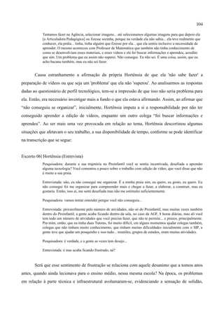 104

           Tentamos fazer na Agência, selecionar imagens... até selecionamos algumas imagens para que depois ela
           [a Articuladora Pedagógica] ou fizesse sozinha, porque na verdade ela não sabia... ela teve realmente que
           conhecer, ela pedia... tinha, tinha alguém que fizesse por ela... que ela sentiu inclusive a necessidade de
           aprender. O mesmo aconteceu com Professor de Matemática que também não tinha conhecimento de
           como se desenvolviam esses materiais, e esses vídeos e ele foi buscar informações e aprendeu, acredito
           que sim. Um problema que eu assim não superei. Não consegui. Eu não sei. É uma coisa, assim, que eu
           acho bacana também, mas eu não sei fazer.


       Causa estranhamento a afirmação da própria Hortênsia de que ela 'não sabe fazer' a
preparação de vídeos ou que seja um 'problema' que ela não 'superou'. Ao analisarmos as respostas
dadas ao questionário de perfil tecnológico, tem-se a impressão de que isso não seria problema para
ela. Então, era necessário investigar mais a fundo o que ela estava afirmando. Assim, ao afirmar que
“não conseguiu se organizar”, inicialmente, Hortênsia imputa a si a responsabilidade por não ter
conseguido aprender a edição de vídeos, enquanto um outro colega “foi buscar informações e
aprendeu”. Ao ser mais uma vez provocada em relação ao tema, Hortênsia descortinou algumas
situações que afetavam o seu trabalho, a sua disponibilidade de tempo, conforme se pode identificar
na transcrição que se segue:


Excerto 06| Hortênsia (Entrevista)
           Pesquisadora: durante a sua trajetória no Proinfantil você se sentiu incentivada, desafiada a aprender
           alguma tecnologia? Você comentou a pouco sobre o trabalho com edição de vídeo, que você disse que não
           é muito a sua praia.

           Entrevistada: não, eu não consegui me organizar. É a minha praia sim, eu quero, eu gosto, eu quero. Eu
           não consegui foi me organizar para compreender mais e chegar a fazer, a elaborar, a construir, mas eu
           gostaria. Então, isso aí, me senti desafiada mas não me estimulei suficientemente.

           Pesquisadora: vamos tentar entender porque você não conseguiu...

           Entrevistada: provavelmente pelo número de atividades, não só do Proinfantil, mas muitas vezes também
           dentro do Proinfantil, a gente acaba ficando dentro da sala, no caso da AGF, 8 horas diárias, mas ali você
           tem todo um número de atividades que você precisa fazer, que não te permite... e prazos, principalmente.
           Pra mim, então, que eu tinha duas Tutoras, foi muito difícil, em alguns momentos ajudar colegas também,
           colegas que não tinham muito conhecimento, que tinham muitas dificuldades inicialmente com o SIP, a
           gente teve que ajudar um pouquinho e isso tudo... reuniões, grupos de estudos, eram muitas atividades.

           Pesquisadora: é verdade, e a gente as vezes tem desejo...

           Entrevistada: é mas acaba ficando frustrado, né?



       Será que esse sentimento de frustração se relaciona com aquele desanimo que a tomou anos
antes, quando ainda lecionava para o ensino médio, nessa mesma escola? Na época, os problemas
em relação à parte técnica e infraestrutural avolumaram-se, evidenciando a sensação de solidão,
 