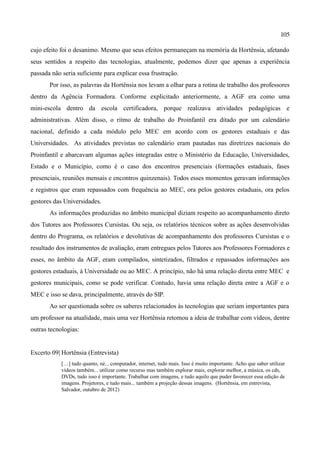 105

cujo efeito foi o desanimo. Mesmo que seus efeitos permaneçam na memória da Hortênsia, afetando
seus sentidos a respeito das tecnologias, atualmente, podemos dizer que apenas a experiência
passada não seria suficiente para explicar essa frustração.
       Por isso, as palavras da Hortênsia nos levam a olhar para a rotina de trabalho dos professores
dentro da Agência Formadora. Conforme explicitado anteriormente, a AGF era como uma
mini-escola dentro da escola certificadora, porque realizava atividades pedagógicas e
administrativas. Além disso, o ritmo de trabalho do Proinfantil era ditado por um calendário
nacional, definido a cada módulo pelo MEC em acordo com os gestores estaduais e das
Universidades. As atividades previstas no calendário eram pautadas nas diretrizes nacionais do
Proinfantil e abarcavam algumas ações integradas entre o Ministério da Educação, Universidades,
Estado e o Município, como é o caso dos encontros presenciais (formações estaduais, fases
presenciais, reuniões mensais e encontros quinzenais). Todos esses momentos geravam informações
e registros que eram repassados com frequência ao MEC, ora pelos gestores estaduais, ora pelos
gestores das Universidades.
       As informações produzidas no âmbito municipal diziam respeito ao acompanhamento direto
dos Tutores aos Professores Cursistas. Ou seja, os relatórios técnicos sobre as ações desenvolvidas
dentro do Programa, os relatórios e devolutivas de acompanhamento dos professores Cursistas e o
resultado dos instrumentos de avaliação, eram entregues pelos Tutores aos Professores Formadores e
esses, no âmbito da AGF, eram compilados, sintetizados, filtrados e repassados informações aos
gestores estaduais, à Universidade ou ao MEC. A princípio, não há uma relação direta entre MEC e
gestores municipais, como se pode verificar. Contudo, havia uma relação direta entre a AGF e o
MEC e isso se dava, principalmente, através do SIP.
       Ao ser questionada sobre os saberes relacionados às tecnologias que seriam importantes para
um professor na atualidade, mais uma vez Hortênsia retomou a ideia de trabalhar com vídeos, dentre
outras tecnologias:


Excerto 09| Hortênsia (Entrevista)
            […] tudo quanto, né... computador, internet, tudo mais. Isso é muito importante. Acho que saber utilizar
            vídeos também... utilizar como recurso mas também explorar mais, explorar melhor, a música, os cds,
            DVDs, tudo isso é importante. Trabalhar com imagens, e tudo aquilo que puder favorecer essa edição de
            imagens. Projetores, e tudo mais... também a projeção dessas imagens. (Hortênsia, em entrevista,
            Salvador, outubro de 2012)
 