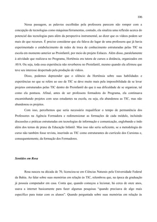 106

       Nessa passagem, as palavras escolhidas pela professora parecem não romper com a
concepção de tecnologias como máquinas/ferramentas, contudo, ela sinaliza uma reflexão acerca do
potencial das tecnologias para além da perspectiva instrumental, ao dizer que os vídeos podem ser
mais do que recursos. É preciso considerar que ela falava do lugar de uma professora que já havia
experimentado o estabelecimento de redes de troca de conhecimento estruturadas pelas TIC na
escola em momento anterior ao Proinfantil, por meio do projeto Enlaces. Além disso, paralelamente
à atividade que realizava no Programa, Hortênsia era tutora de cursos a distância, organizados em
AVA. Ou seja, toda essa experiência não reverberou no Proinfantil, mesmo quando ela afirmou que
teve seu interesse despertado pela produção de vídeos.
       Disso, podemos depreender que o silêncio da Hortênsia sobre suas habilidades e
experiências no que se refere ao uso de TIC se deve muito mais pela impossibilidade de se levar
projetos estruturados pelas TIC dentro do Proinfantil do que à sua dificuldade de se organizar, tal
como ela pontuou. Afinal, antes de ser professora formadora do Programa, ela continuava
encaminhando projetos com seus estudantes na escola, ou seja, ela abandonou as TIC, mas não
abandonou os projetos.
       Com isso, percebemos que seria necessário requalificar o tempo de permanência dos
Professores na Agência Formadora e redimensionar as formações de cada módulo, incluindo
discussões e práticas estruturadas em tecnologias de informação e comunicação, englobando e indo
além dos temas de praxe da Educação Infantil. Mas isso não seria suficiente, se a metodologia do
curso não também fosse revista, inserindo as TIC como estruturantes do currículo dos Cursistas e,
consequentemente, da formação dos Formadores.




Sentidos em Rosa



       Rosa nasceu na década de 70, licenciou-se em Ciências Naturais pela Universidade Federal
da Bahia. Ao falar sobre suas memórias em relação às TIC, relembrou que, na época da graduação
já possuía computador em casa. Conta que, quando começou a lecionar, há cerca de onze anos,
usava a internet basicamente para fazer algumas pesquisas “quando precisava de algo mais
específico para tratar com os alunos”. Quando perguntada sobre suas memórias em relação às
 