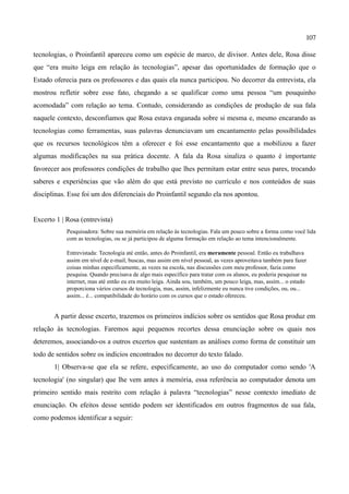 107

tecnologias, o Proinfantil apareceu como um espécie de marco, de divisor. Antes dele, Rosa disse
que “era muito leiga em relação às tecnologias”, apesar das oportunidades de formação que o
Estado oferecia para os professores e das quais ela nunca participou. No decorrer da entrevista, ela
mostrou refletir sobre esse fato, chegando a se qualificar como uma pessoa “um pouquinho
acomodada” com relação ao tema. Contudo, considerando as condições de produção de sua fala
naquele contexto, desconfiamos que Rosa estava enganada sobre si mesma e, mesmo encarando as
tecnologias como ferramentas, suas palavras denunciavam um encantamento pelas possibilidades
que os recursos tecnológicos têm a oferecer e foi esse encantamento que a mobilizou a fazer
algumas modificações na sua prática docente. A fala da Rosa sinaliza o quanto é importante
favorecer aos professores condições de trabalho que lhes permitam estar entre seus pares, trocando
saberes e experiências que vão além do que está previsto no currículo e nos conteúdos de suas
disciplinas. Esse foi um dos diferenciais do Proinfantil segundo ela nos apontou.


Excerto 1 | Rosa (entrevista)
            Pesquisadora: Sobre sua memória em relação às tecnologias. Fala um pouco sobre a forma como você lida
            com as tecnologias, ou se já participou de alguma formação em relação ao tema intencionalmente.

            Entrevistada: Tecnologia até então, antes do Proinfantil, era meramente pessoal. Então eu trabalhava
            assim em nível de e-mail, buscas, mas assim em nível pessoal, as vezes aproveitava também para fazer
            coisas minhas especificamente, as vezes na escola, nas discussões com meu professor, fazia como
            pesquisa. Quando precisava de algo mais específico para tratar com os alunos, eu poderia pesquisar na
            internet, mas até então eu era muito leiga. Ainda sou, também, um pouco leiga, mas, assim... o estado
            proporciona vários cursos de tecnologia, mas, assim, infelizmente eu nunca tive condições, ou, ou...
            assim... é... compatibilidade do horário com os cursos que o estado ofereceu.


       A partir desse excerto, trazemos os primeiros indícios sobre os sentidos que Rosa produz em
relação às tecnologias. Faremos aqui pequenos recortes dessa enunciação sobre os quais nos
deteremos, associando-os a outros excertos que sustentam as análises como forma de constituir um
todo de sentidos sobre os indícios encontrados no decorrer do texto falado.
       1| Observa-se que ela se refere, especificamente, ao uso do computador como sendo 'A
tecnologia' (no singular) que lhe vem antes à memória, essa referência ao computador denota um
primeiro sentido mais restrito com relação à palavra “tecnologias” nesse contexto imediato de
enunciação. Os efeitos desse sentido podem ser identificados em outros fragmentos de sua fala,
como podemos identificar a seguir:
 