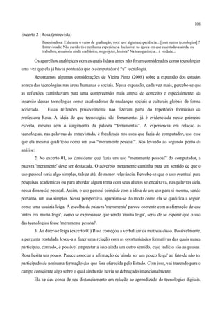 108

Excerto 2 | Rosa (entrevista)
             Pesquisadora: E durante o curso de graduação, você teve alguma experiência... [com outras tecnologias] ?
             Entrevistada: Não eu não tive nenhuma experiência. Inclusive, na época em que eu estudava ainda, os
             trabalhos, a maioria ainda era básico, no projetor, lembra? Na transparência... é verdade...

       Os aparelhos analógicos com as quais lidava antes não foram considerados como tecnologias
uma vez que ela já havia pontuado que o computador é “a” tecnologia.
       Retornamos algumas considerações de Vieira Pinto (2008) sobre a expansão dos estudos
acerca das tecnologias nas áreas humanas e sociais. Nessa expansão, cada vez mais, percebe-se que
as reflexões caminhavam para uma compreensão mais ampla do conceito e especialmente, da
inserção dessas tecnologias como catalisadoras de mudanças sociais e culturais globais de forma
acelerada.      Essas reflexões possivelmente não fizeram parte do repertório formativo da
professora Rosa. A ideia de que tecnologias são ferramentas já é evidenciada nesse primeiro
excerto, mesmo sem o surgimento da palavra “ferramentas”. A experiência em relação às
tecnologias, nas palavras da entrevistada, é focalizada nos usos que fazia do computador, uso esse
que ela mesma qualificou como um uso “meramente pessoal”. Nos levando ao segundo ponto da
análise:
       2| No excerto 01, ao considerar que fazia um uso “meramente pessoal” do computador, a
palavra 'meramente' deve ser destacada. O adverbio meramente caminha para um sentido de que o
uso pessoal seria algo simples, talvez até, de menor relevância. Percebe-se que o uso eventual para
pesquisas acadêmicas ou para abordar algum tema com seus alunos se encaixava, nas palavras dela,
nessa dimensão pessoal. Assim, o uso pessoal coincide com a ideia de um uso para si mesma, sendo
portanto, um uso simples. Nessa perspectiva, aproxima-se do modo como ela se qualifica a seguir,
como uma usuária leiga. A escolha da palavra 'meramente' parece coerente com a afirmação de que
'antes era muito leiga', como se expressasse que sendo 'muito leiga', seria de se esperar que o uso
das tecnologias fosse 'meramente pessoal'.
       3| Ao dizer-se leiga (excerto 01) Rosa começou a verbalizar os motivos disso. Possivelmente,
a pergunta postulada levou-a a fazer uma relação com as oportunidades formativas das quais nunca
participou, contudo, é possível emprestar a isso ainda um outro sentido, cujo indício são as pausas.
Rosa hesita um pouco. Parece associar a afirmação de 'ainda ser um pouco leiga' ao fato de não ter
participado de nenhuma formação das que fora oferecida pelo Estado. Com isso, vai trazendo para o
campo consciente algo sobre o qual ainda não havia se debruçado intencionalmente.
       Ela se deu conta de seu distanciamento em relação ao aprendizado de tecnologias digitais,
 