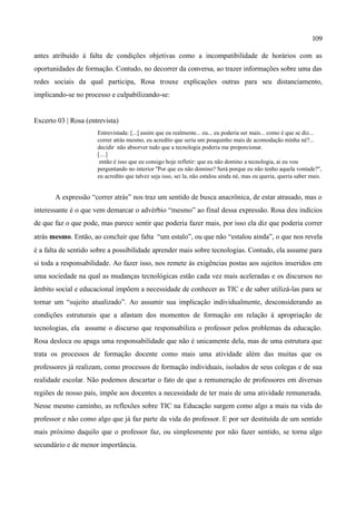 109

antes atribuído à falta de condições objetivas como a incompatibilidade de horários com as
oportunidades de formação. Contudo, no decorrer da conversa, ao trazer informações sobre uma das
redes sociais da qual participa, Rosa trouxe explicações outras para seu distanciamento,
implicando-se no processo e culpabilizando-se:


Excerto 03 | Rosa (entrevista)
                      Entrevistada: [...] assim que eu realmente... eu... eu poderia ser mais... como é que se diz...
                      correr atrás mesmo, eu acredito que seria um pouquinho mais de acomodação minha né?...
                      decidir não absorver tudo que a tecnologia poderia me proporcionar.
                      […]
                       então é isso que eu consigo hoje refletir: que eu não domino a tecnologia, ai eu vou
                      perguntando no interior ''Por que eu não domino? Será porque eu não tenho aquela vontade?'',
                      eu acredito que talvez seja isso, sei la, não estalou ainda né, mas eu queria, queria saber mais.


       A expressão “correr atrás” nos traz um sentido de busca anacrônica, de estar atrasado, mas o
interessante é o que vem demarcar o advérbio “mesmo” ao final dessa expressão. Rosa deu indícios
de que faz o que pode, mas parece sentir que poderia fazer mais, por isso ela diz que poderia correr
atrás mesmo. Então, ao concluir que falta “um estalo”, ou que não “estalou ainda”, o que nos revela
é a falta de sentido sobre a possibilidade aprender mais sobre tecnologias. Contudo, ela assume para
si toda a responsabilidade. Ao fazer isso, nos remete às exigências postas aos sujeitos inseridos em
uma sociedade na qual as mudanças tecnológicas estão cada vez mais aceleradas e os discursos no
âmbito social e educacional impõem a necessidade de conhecer as TIC e de saber utilizá-las para se
tornar um “sujeito atualizado”. Ao assumir sua implicação individualmente, desconsiderando as
condições estruturais que a afastam dos momentos de formação em relação à apropriação de
tecnologias, ela assume o discurso que responsabiliza o professor pelos problemas da educação.
Rosa desloca ou apaga uma responsabilidade que não é unicamente dela, mas de uma estrutura que
trata os processos de formação docente como mais uma atividade além das muitas que os
professores já realizam, como processos de formação individuais, isolados de seus colegas e de sua
realidade escolar. Não podemos descartar o fato de que a remuneração de professores em diversas
regiões de nosso país, impõe aos docentes a necessidade de ter mais de uma atividade remunerada.
Nesse mesmo caminho, as reflexões sobre TIC na Educação surgem como algo a mais na vida do
professor e não como algo que já faz parte da vida do professor. E por ser destituída de um sentido
mais próximo daquilo que o professor faz, ou simplesmente por não fazer sentido, se torna algo
secundário e de menor importância.
 