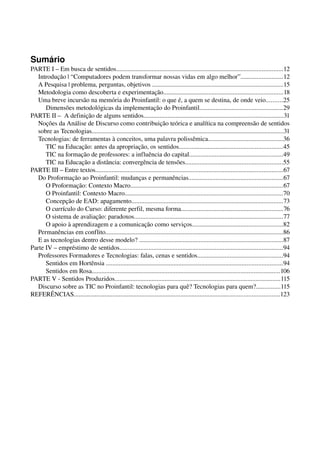 Sumário
PARTE I – Em busca de sentidos.......................................................................................................12
   Introdução | “Computadores podem transformar nossas vidas em algo melhor”..........................12
   A Pesquisa | problema, perguntas, objetivos .................................................................................15
   Metodologia como descoberta e experimentação..........................................................................18
   Uma breve incursão na memória do Proinfantil: o que é, a quem se destina, de onde veio..........25
      Dimensões metodológicas da implementação do Proinfantil...................................................29
PARTE II –  A definição de alguns sentidos......................................................................................31
   Noções da Análise de Discurso como contribuição teórica e analítica na compreensão de sentidos 
   sobre as Tecnologias.......................................................................................................................31
   Tecnologias: de ferramentas à conceitos, uma palavra polissêmica..............................................36
      TIC na Educação: antes da apropriação, os sentidos................................................................45
      TIC na formação de professores: a influência do capital..........................................................49
      TIC na Educação a distância: convergência de tensões............................................................55
PARTE III – Entre textos....................................................................................................................67
   Do Proformação ao Proinfantil: mudanças e permanências..........................................................67
      O Proformação: Contexto Macro..............................................................................................67
      O Proinfantil: Contexto Macro..................................................................................................70
      Concepção de EAD: apagamento..............................................................................................73
      O currículo do Curso: diferente perfil, mesma forma...............................................................76
      O sistema de avaliação: paradoxos............................................................................................77
      O apoio à aprendizagem e a comunicação como serviços........................................................82
   Permanências em conflito..............................................................................................................86
   E as tecnologias dentro desse modelo? .........................................................................................87
Parte IV – empréstimo de sentidos.....................................................................................................94
   Professores Formadores e Tecnologias: falas, cenas e sentidos.....................................................94
      Sentidos em Hortênsia .............................................................................................................94
      Sentidos em Rosa....................................................................................................................106
PARTE V ­ Sentidos Produzidos......................................................................................................115
   Discurso sobre as TIC no Proinfantil: tecnologias para quê? Tecnologias para quem?...............115
REFERÊNCIAS...............................................................................................................................123




                                                                                                  Usa-se o que se tem.
 