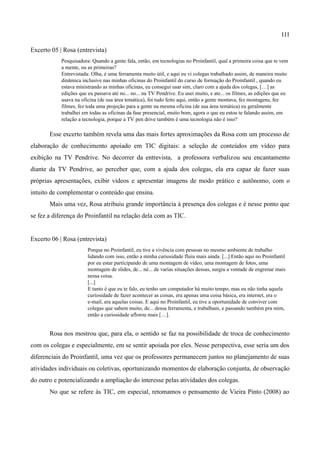111

Excerto 05 | Rosa (entrevista)
            Pesquisadora: Quando a gente fala, então, em tecnologias no Proinfantil, qual a primeira coisa que te vem
            a mente, ou as primeiras?
            Entrevistada: Olha, é uma ferramenta muito útil, e aqui eu vi colegas trabalhado assim, de maneira muito
            dinâmica inclusive nas minhas oficinas do Proinfantil do curso de formação do Proinfantil , quando eu
            estava ministrando as minhas oficinas, eu consegui usar sim, claro com a ajuda dos colegas, […] as
            edições que eu passava até no... no... na TV Pendrive. Eu usei muito, e ate... os filmes, as edições que eu
            usava na oficina (de sua área temática), foi tudo feito aqui, então a gente montava, fez montagens, fez
            filmes, fez toda uma projeção para a gente na mesma oficina (de sua área temática) eu geralmente
            trabalhei em todas as oficinas da fase presencial, muito bom, agora o que eu estou te falando assim, em
            relação a tecnologia, porque a TV pen drive também é uma tecnologia não é isso?

       Esse excerto também revela uma das mais fortes aproximações da Rosa com um processo de
elaboração de conhecimento apoiado em TIC digitais: a seleção de conteúdos em vídeo para
exibição na TV Pendrive. No decorrer da entrevista, a professora verbalizou seu encantamento
diante da TV Pendrive, ao perceber que, com a ajuda dos colegas, ela era capaz de fazer suas
próprias apresentações, exibir vídeos e apresentar imagens de modo prático e autônomo, com o
intuito de complementar o conteúdo que ensina.
       Mais uma vez, Rosa atribuiu grande importância à presença dos colegas e é nesse ponto que
se fez a diferença do Proinfantil na relação dela com as TIC.


Excerto 06 | Rosa (entrevista)
                        Porque no Proinfantil, eu tive a vivência com pessoas no mesmo ambiente de trabalho
                        lidando com isso, então a minha curiosidade fluiu mais ainda. [...] Então aqui no Proinfantil
                        por eu estar participando de uma montagem de vídeo, uma montagem de fotos, uma
                        montagem de slides, de... né... de varias situações dessas, surgiu a vontade de engrenar mais
                        nessa coisa.
                        [...]
                        E tanto é que eu te falo, eu tenho um computador há muito tempo, mas eu não tinha aquela
                        curiosidade de fazer acontecer as coisas, era apenas uma coisa básica, era internet, era o
                        e-mail, era aquelas coisas. E aqui no Proinfantil, eu tive a oportunidade de conviver com
                        colegas que sabem muito, de... dessa ferramenta, e trabalham, e passando também pra mim,
                        então a curiosidade aflorou mais […].


       Rosa nos mostrou que, para ela, o sentido se faz na possibilidade de troca de conhecimento
com os colegas e especialmente, em se sentir apoiada por eles. Nesse perspectiva, esse seria um dos
diferenciais do Proinfantil, uma vez que os professores permanecem juntos no planejamento de suas
atividades individuais ou coletivas, oportunizando momentos de elaboração conjunta, de observação
do outro e potencializando a ampliação do interesse pelas atividades dos colegas.
       No que se refere às TIC, em especial, retomamos o pensamento de Vieira Pinto (2008) ao
 