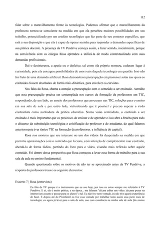 112

falar sobre o maravilhamento frente às tecnologias. Podemos afirmar que o maravilhamento da
professora tornou-se consciente na medida em que ela percebeu maiores possibilidades em seu
trabalho, potencializado por um artefato tecnológico que faz parte de seu contexto específico, que
está a sua disposição e que ela é capaz de operar sozinha para responder a demandas específicas de
sua prática docente. A presença da TV Pendrive começa assim, a fazer sentido, inicialmente, porque
na convivência com os colegas Rosa aprendeu a utilizá-la de modo contextualizado com suas
demandas profissionais.
       Daí o desinteresse, a apatia ou o desleixo, tal como ela própria nomeou, cederam lugar à
curiosidade, pois ela enxergou possibilidades de usos reais daquela tecnologia em questão. Isso não
foi fruto de uma demanda artificial. Rosa demonstrava preocupação em promover aulas nas quais os
conteúdos fossem abordados de forma mais dinâmica, para envolver os cursistas.
       Nas falas da Rosa, chama a atenção a preocupação com o conteúdo a ser ensinado. Acredito
que essa preocupação precisa ser contemplada nos cursos de formação de professores em TIC,
respondendo, de um lado, ao anseio dos professores que procuram nas TIC, soluções para o ensino
em sua sala de aula e por outro lado, vislumbrando que é possível e preciso superar a visão
conteudista como norteadora da prática educativa. Numa visão conteudista, o conteúdo a ser
ensinado é mais importante que os processos de ensinar e de aprender e isso abre a brecha para todo
o discurso de substituição tecnológica e coisificação do professor e do estudante, do qual falamos
anteriormente (ver tópico TIC na formação de professores: a influência do capital).
       Rosa nos mostrou que seu interesse no uso dos vídeos foi despertado na medida em que
permitiu aproximações com o conteúdo que leciona, com intenção de complementar esse conteúdo,
abordá-lo de forma lúdica, partindo do livro para o vídeo, visando mais reflexão sobre aquele
conteúdo. Foi dentro dessa perspectiva que Rosa começou a levar essa forma de trabalho para a sua
sala de aula no ensino fundamental.
       Quando questionada sobre os motivos de não ter se aproximado antes da TV Pendrive, a
resposta da professora trouxe os seguinte elementos:


Excerto 7 | Rosa (entrevista)
            Eu falo da TV porque é o instrumento que eu uso hoje, por isso eu estou sempre me referindo à TV
            Pendrive. E aí, ela é muito prática, e na época... me falaram ''dá pra editar um vídeo, da para puxar na
            internet um assunto e passar para os alunos'' e tal. Eu não tive nem vontade, eu não tive aquela experiência
            de fazer. E depois até do Proinfantil eu tive essa vontade por trabalhar tanto assim essa parte mais de
            tecnologia; eu agora já levei para a sala de aula, uso com constância na minha sala de aula [do ensino
 