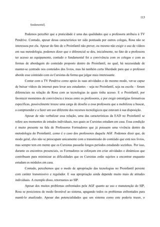 113

           fundamental].


       Podemos perceber que a praticidade é uma das qualidades que a professora atribuiu à TV
Pendrive. Contudo, apesar dessa característica ter sido pontuada por outros colegas, Rosa não se
interessou por ela. Apesar do fato de o Proinfantil não prever, ou mesmo não exigir o uso de vídeos
em sua metodologia, podemos dizer que o diferencial se deu, inicialmente, no fato de a professora
ter acesso ao equipamento, contudo o fundamental foi a convivência com os colegas e com as
formas de abordagem do conteúdo proposto dentro do Proinfantil, no qual, há necessidade de
manter-se centrado nos conteúdos dos livros, mas há também certa liberdade para que o professor
aborde esse conteúdo com os Cursistas da forma que julgar mais interessante.
       Contar com a TV Pendrive como apoio às suas atividades e do mesmo modo, ver-se capaz
de baixar vídeos da internet para levar aos estudantes – seja no Proinfantil, seja na escola – foram
diferenciais na relação de Rosa com as tecnologias às quais tinha acesso. E o Proinfantil, por
favorecer momentos de convivência e trocas entre os professores, e por exigir estratégias formativas
específicas, possivelmente trouxe uma carga de desafio a essa professora que a mobilizou a buscar,
a compreender e a fazer um uso diferente dos recursos tecnológicos que estavam à sua disposição.
       Apesar de não verbalizar essa relação, uma das características da EAD no Proinfantil se
refere aos momentos de estudos individuais, nos quais as Cursistas estudam em casa. Essa condição
é muito presente na fala de Professores Formadores que já possuem uma vivência dentro da
metodologia do Proinfantil, como é o caso dos professores daquela AGF. Podemos dizer que, de
modo geral, eles não se preocupam unicamente com a transmissão do conteúdo que está nos livros,
mas sempre tem em mente que os Cursistas passarão longos períodos estudando sozinhos. Por isso,
durante os encontros presenciais, os Formadores se esforçam em criar atividades e dinâmicas que
contribuam para minimizar as dificuldades que os Cursistas estão sujeitos a encontrar enquanto
estudam os módulos em casa.
       Contudo, percebemos que o modo de apropriação das tecnologias no Proinfantil persiste
com caráter transmissivo e regulador. E sua apropriação ainda depende muito mais de atitudes
individuais. A exemplo disso, retornamos ao SIP.
       Apesar dos muitos problemas enfrentados pela AGF quanto ao uso e manutenção do SIP,
Rosa se posicionou de modo favorável ao sistema, apagando todos os problemas enfrentados para
mantê-lo atualizado. Apesar das potencialidades que um sistema como este poderia trazer, o
 
