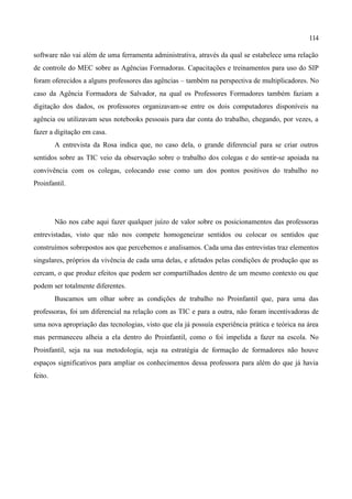 114

software não vai além de uma ferramenta administrativa, através da qual se estabelece uma relação
de controle do MEC sobre as Agências Formadoras. Capacitações e treinamentos para uso do SIP
foram oferecidos a alguns professores das agências – também na perspectiva de multiplicadores. No
caso da Agência Formadora de Salvador, na qual os Professores Formadores também faziam a
digitação dos dados, os professores organizavam-se entre os dois computadores disponíveis na
agência ou utilizavam seus notebooks pessoais para dar conta do trabalho, chegando, por vezes, a
fazer a digitação em casa.
         A entrevista da Rosa indica que, no caso dela, o grande diferencial para se criar outros
sentidos sobre as TIC veio da observação sobre o trabalho dos colegas e do sentir-se apoiada na
convivência com os colegas, colocando esse como um dos pontos positivos do trabalho no
Proinfantil.




         Não nos cabe aqui fazer qualquer juízo de valor sobre os posicionamentos das professoras
entrevistadas, visto que não nos compete homogeneizar sentidos ou colocar os sentidos que
construímos sobrepostos aos que percebemos e analisamos. Cada uma das entrevistas traz elementos
singulares, próprios da vivência de cada uma delas, e afetados pelas condições de produção que as
cercam, o que produz efeitos que podem ser compartilhados dentro de um mesmo contexto ou que
podem ser totalmente diferentes.
         Buscamos um olhar sobre as condições de trabalho no Proinfantil que, para uma das
professoras, foi um diferencial na relação com as TIC e para a outra, não foram incentivadoras de
uma nova apropriação das tecnologias, visto que ela já possuía experiência prática e teórica na área
mas permaneceu alheia a ela dentro do Proinfantil, como o foi impelida a fazer na escola. No
Proinfantil, seja na sua metodologia, seja na estratégia de formação de formadores não houve
espaços significativos para ampliar os conhecimentos dessa professora para além do que já havia
feito.
 