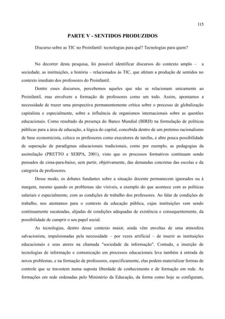 115

                            PARTE V - SENTIDOS PRODUZIDOS

       Discurso sobre as TIC no Proinfantil: tecnologias para quê? Tecnologias para quem?


       No decorrer desta pesquisa, foi possível identificar discursos do contexto amplo –         a
sociedade, as instituições, a história – relacionados às TIC, que afetam a produção de sentidos no
contexto imediato dos professores do Proinfantil.
       Dentre esses discursos, percebemos aqueles que não se relacionam unicamente ao
Proinfantil, mas envolvem a formação de professores como um todo. Assim, apontamos a
necessidade de trazer uma perspectiva permanentemente crítica sobre o processo de globalização
capitalista e especialmente, sobre a influência de organismos internacionais sobre as questões
educacionais. Como resultado da presença do Banco Mundial (BIRD) na formulação de políticas
públicas para a área de educação, a lógica do capital, concebida dentro de um pretenso racionalismo
de base economicista, coloca os professores como executores de tarefas, e abre pouca possibilidade
de superação de paradigmas educacionais tradicionais, como por exemplo, as pedagogias da
assimilação (PRETTO e SERPA, 2001), visto que os processos formativos continuam sendo
pensados de cima-para-baixo, sem partir, objetivamente, das demandas concretas das escolas e da
categoria de professores.
       Desse modo, os debates fundantes sobre a situação docente permanecem ignorados ou à
margem, mesmo quando os problemas são vísiveis, a exemplo do que acontece com as políticas
salariais e especialmente, com as condições de trabalho dos professores. Ao falar de condições de
trabalho, nos atentamos para o contexto da educação pública, cujas instituições vem sendo
continuamente sucateadas, alijadas de condições adequadas de existência e consequentemente, da
possibilidade de cumprir o seu papel social.
       As tecnologias, dentro desse contexto maior, ainda vêm envoltas de uma atmosfera
salvacionista, impulsionadas pela necessidade – por vezes artificial – de inserir as instituições
educacionais e seus atores na chamada "sociedade da informação". Contudo, a inserção de
tecnologias de informação e comunicação em processos educacionais leva também à entrada de
novos problemas, e na formação de professores, especificamente, elas podem materializar formas de
controle que se travestem numa suposta liberdade de conhecimento e de formação em rede. As
formações em rede ordenadas pelo Ministério da Educação, da forma como hoje se configuram,
 