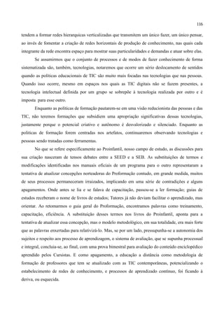 116

tendem a formar redes hierarquicas verticalizadas que transmitem um único fazer, um único pensar,
ao invés de fomentar a criação de redes horizontais de produção de conhecimento, nas quais cada
integrante da rede encontra espaço para mostrar suas particularidades e demandas e atuar sobre elas.
       Se assumirmos que o conjunto de processos e de modos de fazer conhecimento de forma
sistematizada são, também, tecnologias, notaremos que ocorre um sério deslocamento de sentidos
quando as políticas educacionais de TIC são muito mais focadas nas tecnologias que nas pessoas.
Quando isso ocorre, mesmo em espaços nos quais as TIC digitais não se fazem presentes, a
tecnologia intelectual definida por um grupo se sobrepõe à tecnologia realizada por outro e é
imposta para esse outro.
       Enquanto as políticas de formação pautarem-se em uma visão reducionista das pessoas e das
TIC, não teremos formações que subsidiem uma apropriação significativas dessas tecnologias,
justamente porque o potencial criativo e autônomo é desvalorizado e silenciado. Enquanto as
politicas de formação forem centradas nos artefatos, continuaremos observando tecnologias e
pessoas sendo tratadas como ferramentas.
       No que se refere especificamente ao Proinfantil, nosso campo de estudo, as discussões para
sua criação nasceram de tensos debates entre a SEED e a SEB. As substituições de termos e
modificações identificadas nos manuais oficiais de um programa para o outro representaram a
tentativa de atualizar concepções norteadoras do Proformação contudo, em grande medida, muitos
de seus processos permaneceram irraizados, implicando em uma série de contradições e alguns
apagamentos. Onde antes se lia e se falava de capacitação, passou-se a ler formação; guias de
estudos receberam o nome de livros de estudos; Tutores já não deviam facilitar o aprendizado, mas
orientar. Ao retomarmos o guia geral do Proformação, encontramos palavras como treinamento,
capacitação, eficiência. A substituição desses termos nos livros do Proinfantil, aponta para a
tentativa de atualizar essa concepção, mas o modelo metodológico, em sua totalidade, era mais forte
que as palavras enxertadas para relativizá-lo. Mas, se por um lado, pressupunha-se a autonomia dos
sujeitos e respeito aos processo de aprendizagem, o sistema de avaliação, que se supunha processual
e integral, concluia-se, ao final, com uma prova bimestral para avaliação do conteúdo enciclopédico
aprendido pelos Cursistas. E como apagamento, a educação a distância como metodologia de
formação de professores que tem se atualizado com as TIC contemporâneas, potencializando o
estabelecimento de redes de conhecimento, e processos de aprendizado contínuo, foi ficando à
deriva, ou esquecida.
 