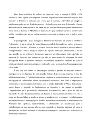 117

       Esses foram resultados dos embates de concepções entre as equipes da SEED e SEB,
tomando-as como sujeitos que ocupavam e falavam de posições muito específicas naquele dado
momento. O histórico de militância das pessoas que ali estavam, a afetividade em relação ao
trabalho que realizavam e o desejo de conceber e de implementar uma ação de formação êxitosa e
bem-intencionada, deixaram marcas nos textos oficiais, mas precisaram se enquadrar a um discurso
muito maior, o discurso do Ministério da Educação. No jogo semântico se tentou construir uma
política renovadora, mas que na prática permaneceu ancorada no discurso com o qual se tentou
romper.
       O que se percebe – e isso é um grande diferencial do Proinfantil em relação ao modelo do
Proformação – é que a entrada das universidades associada à diminuição das equipes gestoras no
Ministério da Educação, “afrouxou” o controle intensivo sobre o sistema de multiplicadores e
consequentemente sobre os processos internos das agências formadoras. Dessa forma, já não era
mais exigido que os professores formadores seguissem um planejamento único recebido nos
encontros de formação, mas esperava-se que eles se apropriassem das discussões das quais
participavam durante os encontros formativos, colaborando e reelaborando conteúdos dos livros de
estudos, produzindo outros conhecimentos a partir deles com o apoio das tecnologias que possuíam
à disposição.
       É fato que, nos tempos de Proformação, durante o governo do presidente Fernando
Henrique, houve um alijamento das Universidades Federais do processo de concepção política das
políticas educacionais. O Proinfantil, por sua vez, encontrou na gestão do governo Lula, um apelo à
participação das Universidades Públicas em programas educacionais, bem como o ampliação do
investimento no ensino superior. Retomamos aqui, os estudos de Brandão (1999) ao destacar que é
preciso buscar a ideologia no funcionamento da linguagem e não apenas no conteúdo.
Compreendemos que o que reside no conteúdo está na superfície do texto, e pode, por isso, ser
mascarado. Por meio desse mascaramento, um discurso de funcionamento autoritário pode vir a se
tornar um discurso lúdico na aparência, apenas na aparência, pois os processos e resultados desse
discurso continuarão a ser monológicos. Por isso, a entrada das universidades na implementação do
Proinfantil não significou, necessariamente, o chamamento das universidades para o
estabelecimento de uma parceria efetiva, pois assumindo as diretrizes nacionais tal como se
apresentavam, em alguns momentos, a universidade se configurava como executora de atividades já
devidamente concebidas.
 