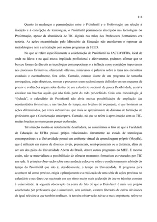 118

       Quanto às mudanças e permanências entre o Proinfantil e o Proformação em relação à
inserção e à concepção de tecnologias, o Proinfantil permaneceu alicerçado nas tecnologias do
Proformação, apesar da abundância de TIC digitais nas mãos dos Professores Formadores era
notória. As ações encaminhadas pelo Ministério da Educação não envolveram o repensar da
metodologia e nem a articulação com outros programas da SEED.
       No que se refere especificamente a coordenação do Proinfantil na FACED/UFBA, local de
onde eu falava e no qual estava implicada profissional e afetivamente, podemos afirmar que se
buscou formas de discutir as tecnologias contemporâneas e a infância como conteúdos importantes
nos processos formativos, oferecendo oficinas, minicursos e palestras sobre o tema nos encontros
estaduais e eventualmente, fora deles. Contudo, estando diante de um programa de tamanha
envergadura, cujas diretrizes, normas e processos eram nacionalmente definidos em um esquema de
prazos e avaliações organizados dentro de um calendário nacional de pouca flexibilidade, restava
encaixar nas brechas aquilo que não fazia parte do todo pré-definido. Com uma metodologia já
“fechada”, o calendário do Proinfantil não abria muitas possibilidades de ampliação das
oportunidades formativas, e nas brechas de tempo, nas brechas de orçamento, é que brotaram as
ações diferenciadas, por vezes subversivas, que mais se aproximavam do discurso de formação de
professores que a Coordenação encampava. Contudo, no que se refere à aproximação com as TIC,
muitas brechas permaneceram pouco exploradas.
       Tal situação mostra-se notadamente desafiadora, ao assumirmos o fato de que a Faculdade
de Educação da UFBA possui grupos relacionados diretamente ao estudo de tecnologias
contemporâneas e a Universidade possui um ambiente virtual de aprendizagem próprio (Moodle),
que é utilizado em cursos de diversos níveis, presenciais, semi-presenciais ou a distância, além de
ser um dos pólos da Universidade Aberta do Brasil, dentre outros programas do MEC. E mesmo
assim, não se materializou a possibilidade de oferecer momentos formativos estruturados por TIC
em rede. A primeira observação sobre essa ausência coloca-se sobre o condicionamento advindo do
tempo do Proinfantil que não é, decididamente, o tempo da Universidade. O programa para
acontecer tal como previsto, exigia o planejamento e a realização de uma série de ações previstas no
calendário e nas diretrizes nacionais em um ritmo muito mais acelerado do que os trâmites comuns
à universidade. A segunda observação dá conta do fato de que o Proinfantil é mais um projeto
coordenado por professores que o assumiram, sem contudo, estarem liberados de outras atividades
de igual relevância que também realizam. A terceira observação, talvez a mais importante, refere-se
 