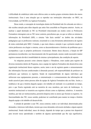 119

à dificuldade de estabelecer redes mais efetivas entre os muitos grupos existentes dentro dos muros
institucionais. Essa é uma situação que se reproduz nas instituições observadas: no MEC, na
Universidade, na FACED e na Agência Formadora.
       Desse modo, a concepção de tecnologias dentro do Proinfantil não foi colocada em relevo e
não recebeu atenção para além daquela que antes fora concebida no Programa anterior. Assim, ao
analisar o papel destinado às TIC no Proinfantil relacionando aos modos como os Professores
Formadores interagiam com as TIC nesse contexto, percebemos que, no que se refere ao sistema de
informações do Proinfantil (SIP), o sistema “não fazia sentido” no âmbito das atividades
pedagógicas que os professores realizam, resumindo-se a uma ferramenta administrativa de registro
de notas controlada pelo MEC. Contudo, o que mais chama a atenção é que a primeira reação de
vários professores era elogiar o sistema, como se desconsiderassem o histórico de problemas que o
acompanhou e que os próprios professores vivenciaram. Dentro desse discurso, a função do SIP
permaneceu reconhecida e seu funcionamento não foi questionado, mesmo sendo necessário manter
registros manuais devido à instabilidade do sistema e principalmente, das condições de suporte.
       As máquinas pessoais como câmeras digitais e filmadoras, eram usadas para registro de
diversos momentos dentro do Programa, mas a equipe da Agência Formadora não desenvolveu uma
organização institucional desses registros, assim, tanto o ato de registrar quanto o armazenamento
das informações ficavam condicionados à dimensão pessoal, sob responsabilidade do professor ou
professora que realizava os registros. Sendo de responsabilidade de alguns indivíduos que
utilizavam seus equipamentos pessoais, a sistematização e o armazenamento das informações de
modo acessível para outras pessoas além da equipe da Agência Formadora não era feita. Assim, a
tendência é de que a história daquela equipe e do trabalho ali realizado vá se perdendo no tempo,
pois o que ficaria registrado está na memória de seus membros, por meio de lembranças. A
memória institucional se resumiria aos registros oficiais como os diplomas, relatórios. A memória
metálica, por não ser institucionaliza, persistirá dispersa entre os atores que fizeram os registros. As
funcionalidades das TIC, nesse sentido, poderiam ter contribuido para manter no tempo a história
daquela equipe e do trabalho ali desenvolvido.
       A atitude de aprender a usar TIC, nesse contexto, tende a ser individual, determinada pelas
demandas e interesses individuais, mesmo que essas demandas estivessem atreladas a algum aspecto
institucional. Sendo individual, nasce do desejo, depende do tempo que a pessoa tem disponível
para investir nesse aprendizado e também de alguma oportunidade que lhe seja significativa.
 