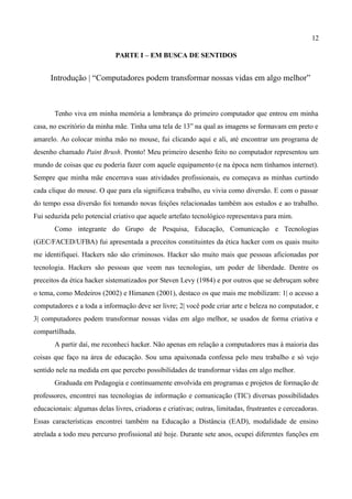 12

                             PARTE I – EM BUSCA DE SENTIDOS


      Introdução | “Computadores podem transformar nossas vidas em algo melhor”



       Tenho viva em minha memória a lembrança do primeiro computador que entrou em minha
casa, no escritório da minha mãe. Tinha uma tela de 13” na qual as imagens se formavam em preto e
amarelo. Ao colocar minha mão no mouse, fui clicando aqui e ali, até encontrar um programa de
desenho chamado Paint Brush. Pronto! Meu primeiro desenho feito no computador representou um
mundo de coisas que eu poderia fazer com aquele equipamento (e na época nem tínhamos internet).
Sempre que minha mãe encerrava suas atividades profissionais, eu começava as minhas curtindo
cada clique do mouse. O que para ela significava trabalho, eu vivia como diversão. E com o passar
do tempo essa diversão foi tomando novas feições relacionadas também aos estudos e ao trabalho.
Fui seduzida pelo potencial criativo que aquele artefato tecnológico representava para mim.
       Como integrante do Grupo de Pesquisa, Educação, Comunicação e Tecnologias
(GEC/FACED/UFBA) fui apresentada a preceitos constituintes da ética hacker com os quais muito
me identifiquei. Hackers não são criminosos. Hacker são muito mais que pessoas aficionadas por
tecnologia. Hackers são pessoas que veem nas tecnologias, um poder de liberdade. Dentre os
preceitos da ética hacker sistematizados por Steven Levy (1984) e por outros que se debruçam sobre
o tema, como Medeiros (2002) e Himanen (2001), destaco os que mais me mobilizam: 1| o acesso a
computadores e a toda a informação deve ser livre; 2| você pode criar arte e beleza no computador, e
3| computadores podem transformar nossas vidas em algo melhor, se usados de forma criativa e
compartilhada.
       A partir daí, me reconheci hacker. Não apenas em relação a computadores mas à maioria das
coisas que faço na área de educação. Sou uma apaixonada confessa pelo meu trabalho e só vejo
sentido nele na medida em que percebo possibilidades de transformar vidas em algo melhor.
       Graduada em Pedagogia e continuamente envolvida em programas e projetos de formação de
professores, encontrei nas tecnologias de informação e comunicação (TIC) diversas possibilidades
educacionais: algumas delas livres, criadoras e criativas; outras, limitadas, frustrantes e cerceadoras.
Essas características encontrei também na Educação a Distância (EAD), modalidade de ensino
atrelada a todo meu percurso profissional até hoje. Durante sete anos, ocupei diferentes funções em
 